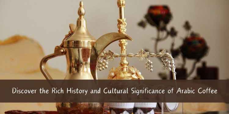 Discover the Rich History and Cultural Significance of Arabic Coffee